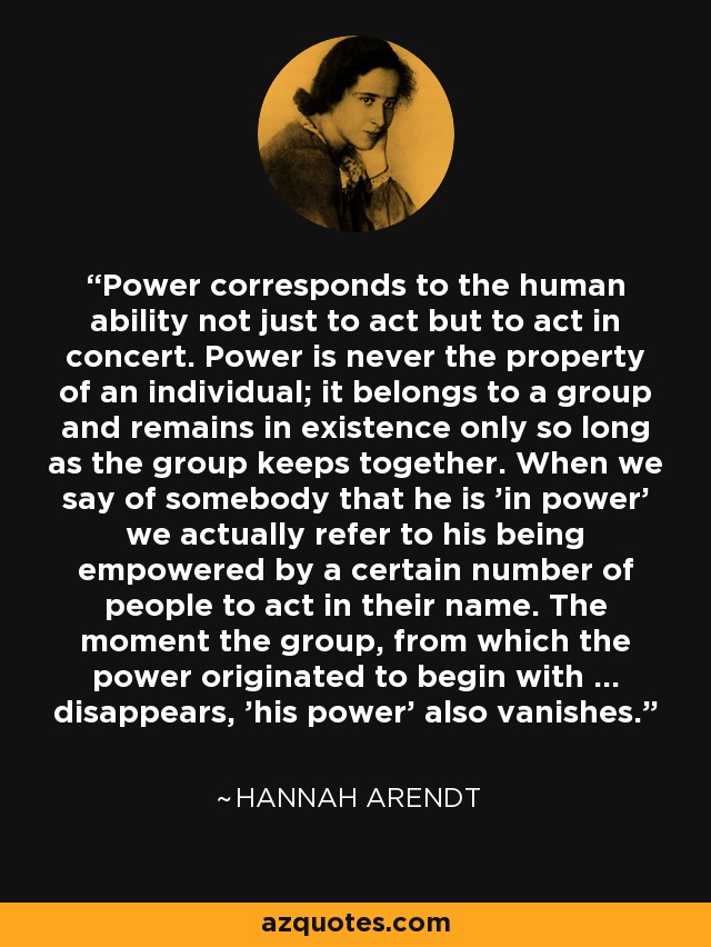 Power corresponds to the human ability not just to act but to act in concert. Power is never the property of an individual; it belongs to a group and remains in existence only so long as the group keeps together. When we say of somebody that he is 'in power' we actually refer to his being empowered by a certain number of people to act in their name. The moment the group, from which the power originated to begin with ... disappears, 'his power' also vanishes. - Hannah Arendt