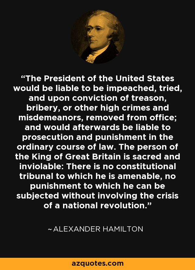 The President of the United States would be liable to be impeached, tried, and upon conviction of treason, bribery, or other high crimes and misdemeanors, removed from office; and would afterwards be liable to prosecution and punishment in the ordinary course of law. The person of the King of Great Britain is sacred and inviolable: There is no constitutional tribunal to which he is amenable, no punishment to which he can be subjected without involving the crisis of a national revolution. - Alexander Hamilton