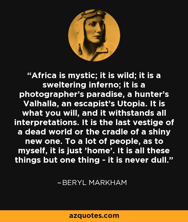 Africa is mystic; it is wild; it is a sweltering inferno; it is a photographer's paradise, a hunter's Valhalla, an escapist's Utopia. It is what you will, and it withstands all interpretations. It is the last vestige of a dead world or the cradle of a shiny new one. To a lot of people, as to myself, it is just 'home'. It is all these things but one thing - it is never dull. - Beryl Markham
