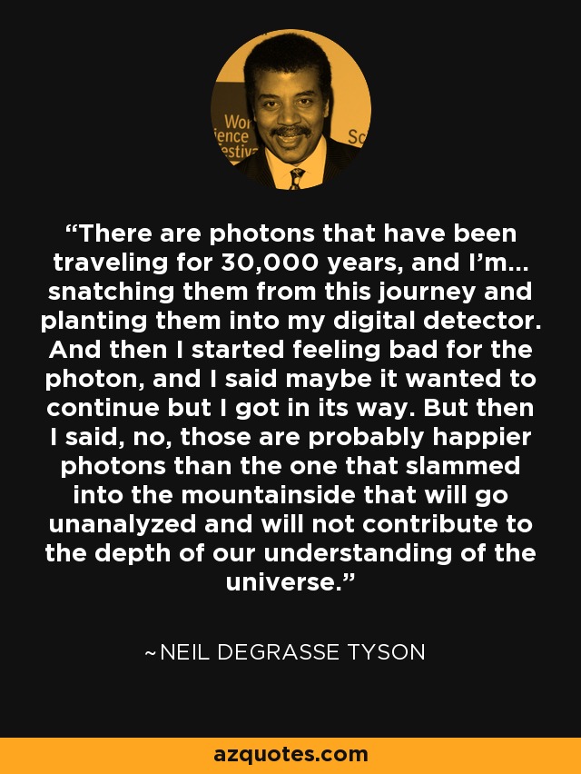 There are photons that have been traveling for 30,000 years, and I'm... snatching them from this journey and planting them into my digital detector. And then I started feeling bad for the photon, and I said maybe it wanted to continue but I got in its way. But then I said, no, those are probably happier photons than the one that slammed into the mountainside that will go unanalyzed and will not contribute to the depth of our understanding of the universe. - Neil deGrasse Tyson