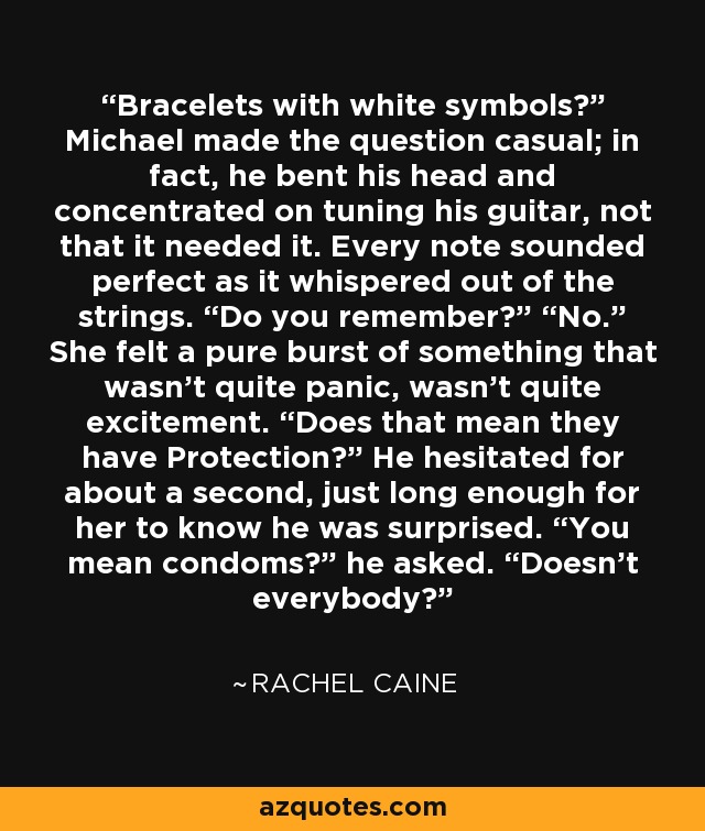 Bracelets with white symbols?” Michael made the question casual; in fact, he bent his head and concentrated on tuning his guitar, not that it needed it. Every note sounded perfect as it whispered out of the strings. “Do you remember?” “No.” She felt a pure burst of something that wasn’t quite panic, wasn’t quite excitement. “Does that mean they have Protection?” He hesitated for about a second, just long enough for her to know he was surprised. “You mean condoms?” he asked. “Doesn’t everybody? - Rachel Caine