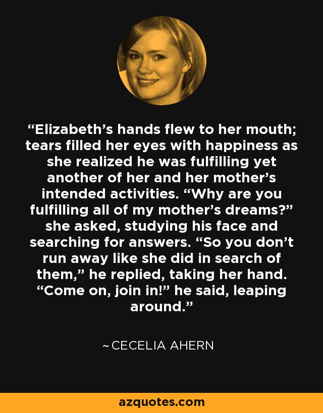 Elizabeth’s hands flew to her mouth; tears filled her eyes with happiness as she realized he was fulfilling yet another of her and her mother’s intended activities. “Why are you fulfilling all of my mother’s dreams?” she asked, studying his face and searching for answers. “So you don’t run away like she did in search of them,” he replied, taking her hand. “Come on, join in!” he said, leaping around. - Cecelia Ahern