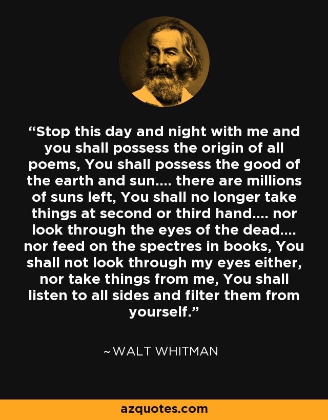 Stop this day and night with me and you shall possess the origin of all poems, You shall possess the good of the earth and sun.... there are millions of suns left, You shall no longer take things at second or third hand.... nor look through the eyes of the dead.... nor feed on the spectres in books, You shall not look through my eyes either, nor take things from me, You shall listen to all sides and filter them from yourself. - Walt Whitman