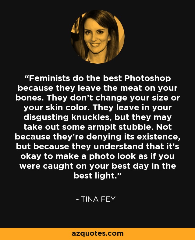 Feminists do the best Photoshop because they leave the meat on your bones. They don’t change your size or your skin color. They leave in your disgusting knuckles, but they may take out some armpit stubble. Not because they’re denying its existence, but because they understand that it’s okay to make a photo look as if you were caught on your best day in the best light. - Tina Fey