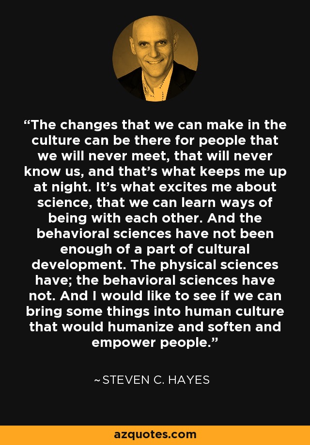 The changes that we can make in the culture can be there for people that we will never meet, that will never know us, and that's what keeps me up at night. It's what excites me about science, that we can learn ways of being with each other. And the behavioral sciences have not been enough of a part of cultural development. The physical sciences have; the behavioral sciences have not. And I would like to see if we can bring some things into human culture that would humanize and soften and empower people. - Steven C. Hayes