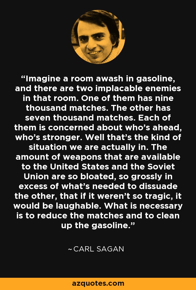 Imagine a room awash in gasoline, and there are two implacable enemies in that room. One of them has nine thousand matches. The other has seven thousand matches. Each of them is concerned about who's ahead, who's stronger. Well that's the kind of situation we are actually in. The amount of weapons that are available to the United States and the Soviet Union are so bloated, so grossly in excess of what's needed to dissuade the other, that if it weren't so tragic, it would be laughable. What is necessary is to reduce the matches and to clean up the gasoline. - Carl Sagan