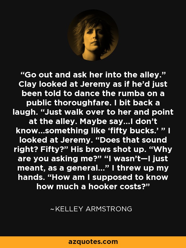 Go out and ask her into the alley.” Clay looked at Jeremy as if he’d just been told to dance the rumba on a public thoroughfare. I bit back a laugh. “Just walk over to her and point at the alley. Maybe say…I don’t know…something like ‘fifty bucks.’ ” I looked at Jeremy. “Does that sound right? Fifty?” His brows shot up. “Why are you asking me?” “I wasn’t—I just meant, as a general…” I threw up my hands. “How am I supposed to know how much a hooker costs? - Kelley Armstrong