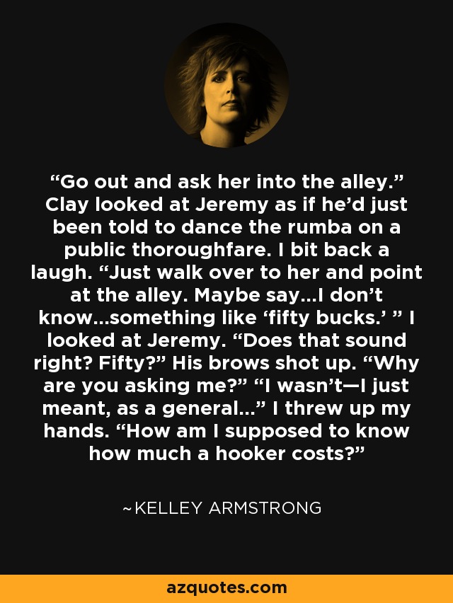 Go out and ask her into the alley.” Clay looked at Jeremy as if he’d just been told to dance the rumba on a public thoroughfare. I bit back a laugh. “Just walk over to her and point at the alley. Maybe say…I don’t know…something like ‘fifty bucks.’ ” I looked at Jeremy. “Does that sound right? Fifty?” His brows shot up. “Why are you asking me?” “I wasn’t—I just meant, as a general…” I threw up my hands. “How am I supposed to know how much a hooker costs? - Kelley Armstrong