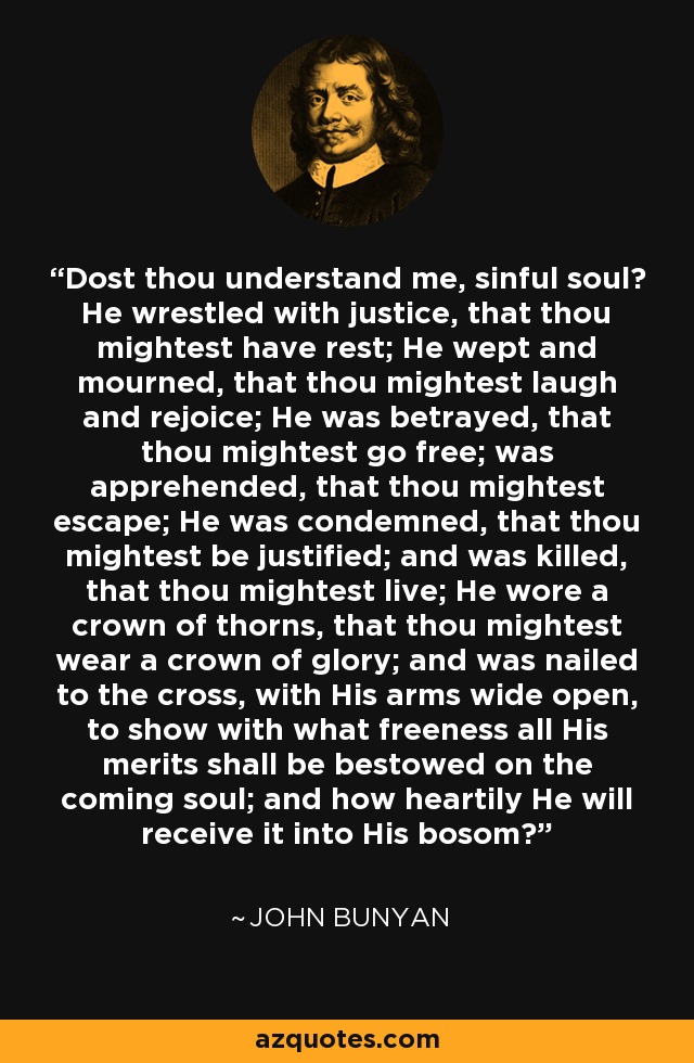 Dost thou understand me, sinful soul? He wrestled with justice, that thou mightest have rest; He wept and mourned, that thou mightest laugh and rejoice; He was betrayed, that thou mightest go free; was apprehended, that thou mightest escape; He was condemned, that thou mightest be justified; and was killed, that thou mightest live; He wore a crown of thorns, that thou mightest wear a crown of glory; and was nailed to the cross, with His arms wide open, to show with what freeness all His merits shall be bestowed on the coming soul; and how heartily He will receive it into His bosom? - John Bunyan