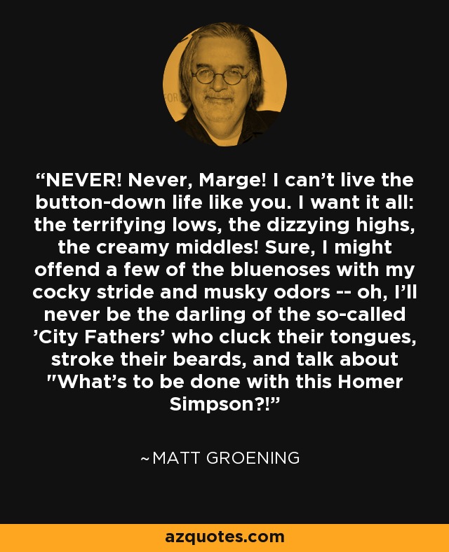 NEVER! Never, Marge! I can't live the button-down life like you. I want it all: the terrifying lows, the dizzying highs, the creamy middles! Sure, I might offend a few of the bluenoses with my cocky stride and musky odors -- oh, I'll never be the darling of the so-called 'City Fathers' who cluck their tongues, stroke their beards, and talk about 