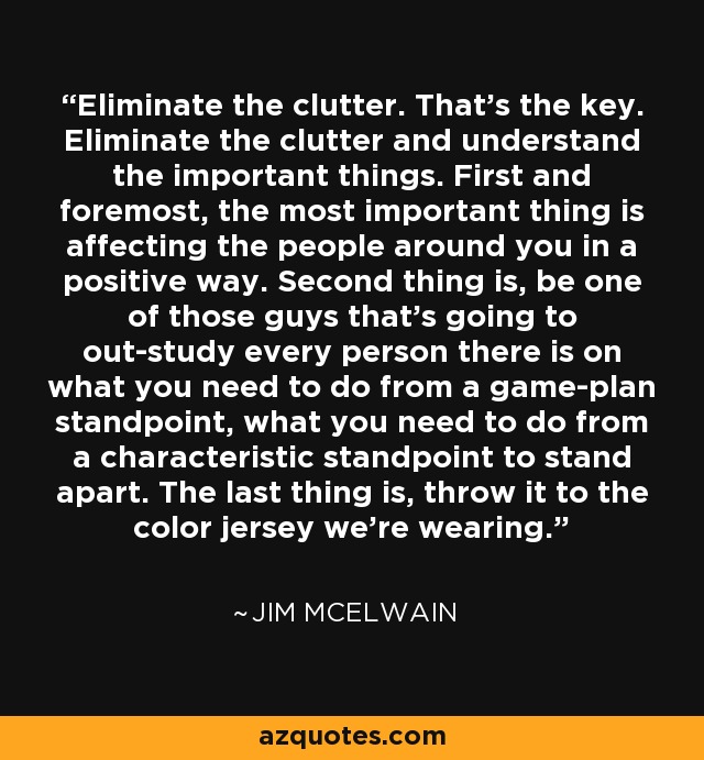 Eliminate the clutter. That's the key. Eliminate the clutter and understand the important things. First and foremost, the most important thing is affecting the people around you in a positive way. Second thing is, be one of those guys that's going to out-study every person there is on what you need to do from a game-plan standpoint, what you need to do from a characteristic standpoint to stand apart. The last thing is, throw it to the color jersey we're wearing. - Jim McElwain