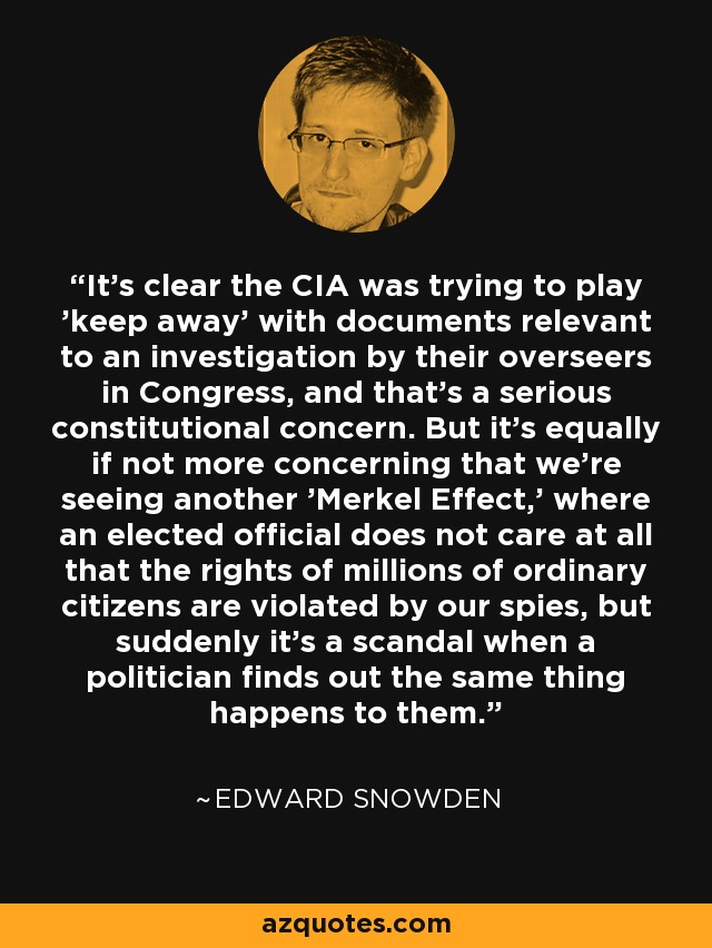 It's clear the CIA was trying to play 'keep away' with documents relevant to an investigation by their overseers in Congress, and that's a serious constitutional concern. But it's equally if not more concerning that we're seeing another 'Merkel Effect,' where an elected official does not care at all that the rights of millions of ordinary citizens are violated by our spies, but suddenly it's a scandal when a politician finds out the same thing happens to them. - Edward Snowden
