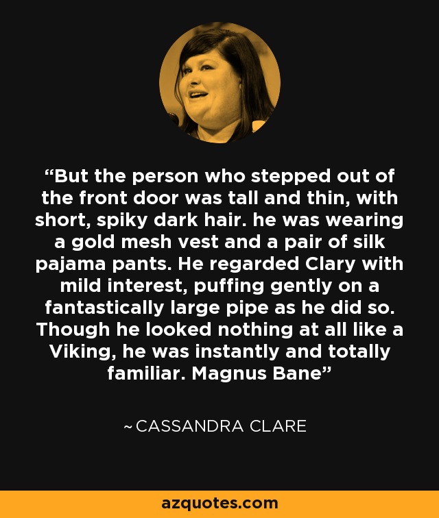 But the person who stepped out of the front door was tall and thin, with short, spiky dark hair. he was wearing a gold mesh vest and a pair of silk pajama pants. He regarded Clary with mild interest, puffing gently on a fantastically large pipe as he did so. Though he looked nothing at all like a Viking, he was instantly and totally familiar. Magnus Bane - Cassandra Clare