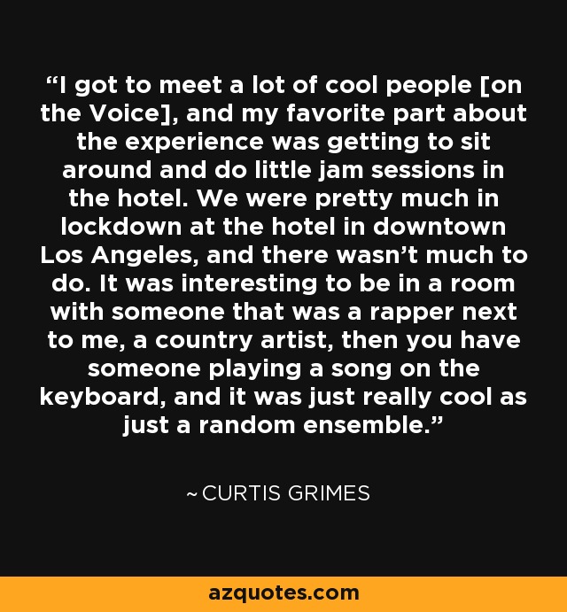 I got to meet a lot of cool people [on the Voice], and my favorite part about the experience was getting to sit around and do little jam sessions in the hotel. We were pretty much in lockdown at the hotel in downtown Los Angeles, and there wasn't much to do. It was interesting to be in a room with someone that was a rapper next to me, a country artist, then you have someone playing a song on the keyboard, and it was just really cool as just a random ensemble. - Curtis Grimes