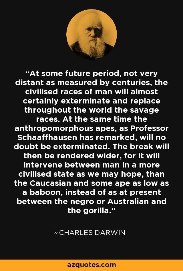 At some future period, not very distant as measured by centuries, the civilised races of man will almost certainly exterminate and replace throughout the world the savage races. At the same time the anthropomorphous apes, as Professor Schaaffhausen has remarked, will no doubt be exterminated. The break will then be rendered wider, for it will intervene between man in a more civilised state as we may hope, than the Caucasian and some ape as low as a baboon, instead of as at present between the negro or Australian and the gorilla. - Charles Darwin