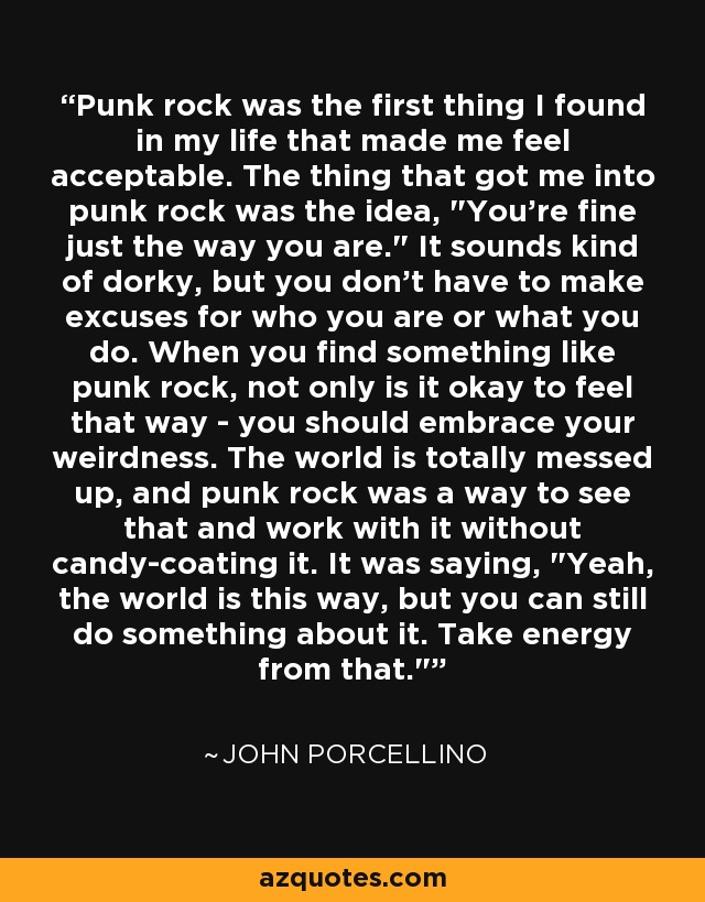 Punk rock was the first thing I found in my life that made me feel acceptable. The thing that got me into punk rock was the idea, 