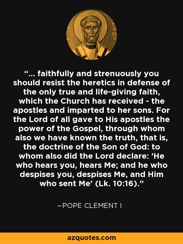 ... faithfully and strenuously you should resist the heretics in defense of the only true and life-giving faith, which the Church has received - the apostles and imparted to her sons. For the Lord of all gave to His apostles the power of the Gospel, through whom also we have known the truth, that is, the doctrine of the Son of God: to whom also did the Lord declare: 'He who hears you, hears Me; and he who despises you, despises Me, and Him who sent Me' (Lk. 10:16). - Pope Clement I