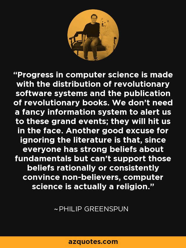 Progress in computer science is made with the distribution of revolutionary software systems and the publication of revolutionary books. We don't need a fancy information system to alert us to these grand events; they will hit us in the face. Another good excuse for ignoring the literature is that, since everyone has strong beliefs about fundamentals but can't support those beliefs rationally or consistently convince non-believers, computer science is actually a religion. - Philip Greenspun