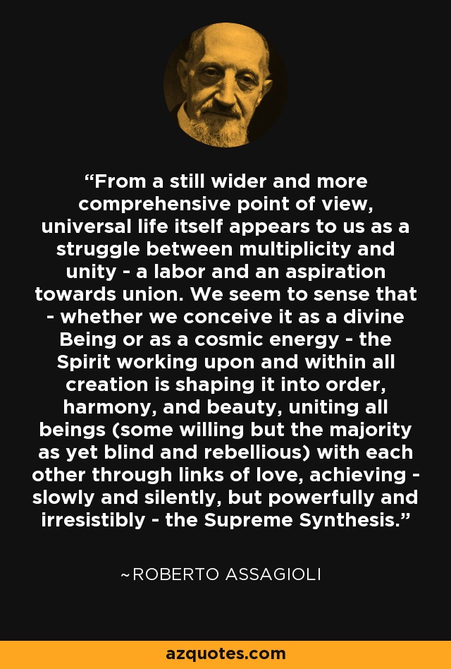 From a still wider and more comprehensive point of view, universal life itself appears to us as a struggle between multiplicity and unity - a labor and an aspiration towards union. We seem to sense that - whether we conceive it as a divine Being or as a cosmic energy - the Spirit working upon and within all creation is shaping it into order, harmony, and beauty, uniting all beings (some willing but the majority as yet blind and rebellious) with each other through links of love, achieving - slowly and silently, but powerfully and irresistibly - the Supreme Synthesis. - Roberto Assagioli