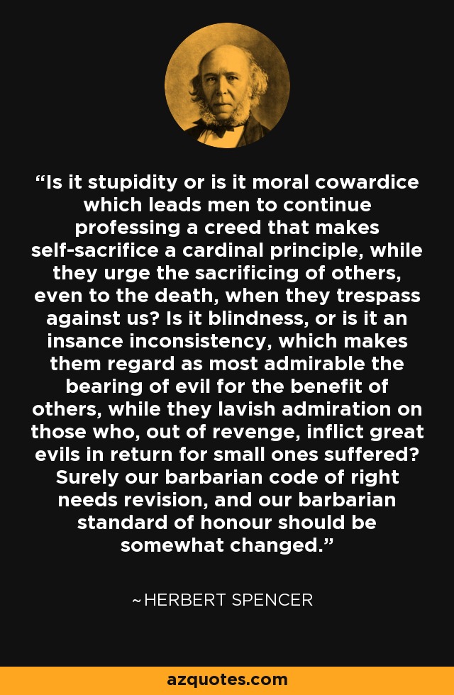 Is it stupidity or is it moral cowardice which leads men to continue professing a creed that makes self-sacrifice a cardinal principle, while they urge the sacrificing of others, even to the death, when they trespass against us? Is it blindness, or is it an insance inconsistency, which makes them regard as most admirable the bearing of evil for the benefit of others, while they lavish admiration on those who, out of revenge, inflict great evils in return for small ones suffered? Surely our barbarian code of right needs revision, and our barbarian standard of honour should be somewhat changed. - Herbert Spencer