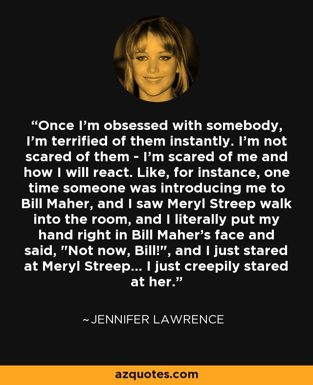 Once I'm obsessed with somebody, I'm terrified of them instantly. I'm not scared of them - I'm scared of me and how I will react. Like, for instance, one time someone was introducing me to Bill Maher, and I saw Meryl Streep walk into the room, and I literally put my hand right in Bill Maher's face and said, 