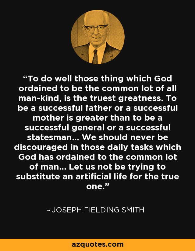 To do well those thing which God ordained to be the common lot of all man-kind, is the truest greatness. To be a successful father or a successful mother is greater than to be a successful general or a successful statesman... We should never be discouraged in those daily tasks which God has ordained to the common lot of man... Let us not be trying to substitute an artificial life for the true one. - Joseph Fielding Smith