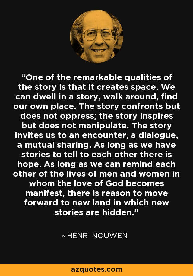 One of the remarkable qualities of the story is that it creates space. We can dwell in a story, walk around, find our own place. The story confronts but does not oppress; the story inspires but does not manipulate. The story invites us to an encounter, a dialogue, a mutual sharing. As long as we have stories to tell to each other there is hope. As long as we can remind each other of the lives of men and women in whom the love of God becomes manifest, there is reason to move forward to new land in which new stories are hidden. - Henri Nouwen