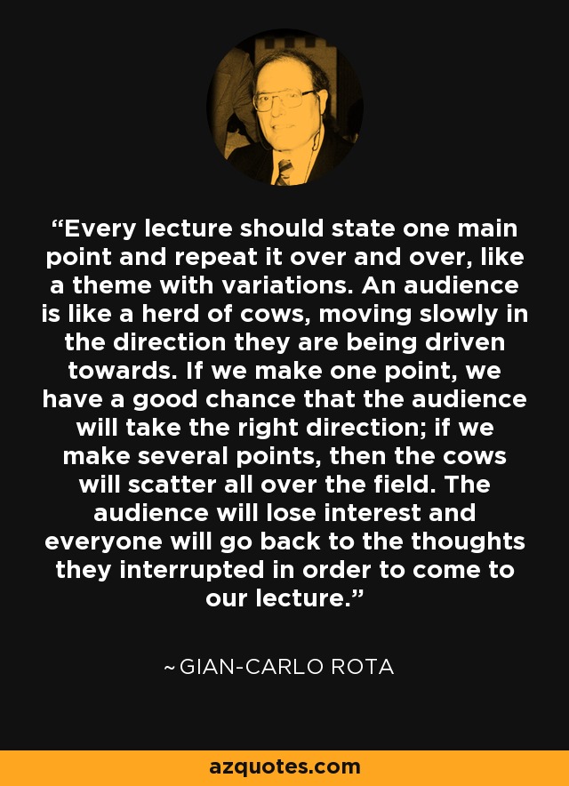 Every lecture should state one main point and repeat it over and over, like a theme with variations. An audience is like a herd of cows, moving slowly in the direction they are being driven towards. If we make one point, we have a good chance that the audience will take the right direction; if we make several points, then the cows will scatter all over the field. The audience will lose interest and everyone will go back to the thoughts they interrupted in order to come to our lecture. - Gian-Carlo Rota