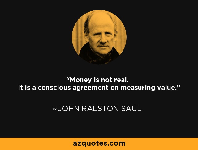 Money is not real. It is a conscious agreement on measuring value. - John Ralston Saul