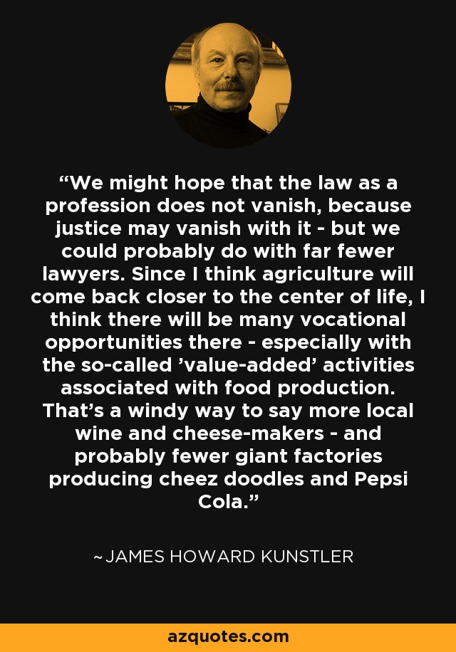 We might hope that the law as a profession does not vanish, because justice may vanish with it - but we could probably do with far fewer lawyers. Since I think agriculture will come back closer to the center of life, I think there will be many vocational opportunities there - especially with the so-called 'value-added' activities associated with food production. That's a windy way to say more local wine and cheese-makers - and probably fewer giant factories producing cheez doodles and Pepsi Cola. - James Howard Kunstler