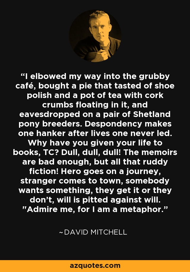 I elbowed my way into the grubby café, bought a pie that tasted of shoe polish and a pot of tea with cork crumbs floating in it, and eavesdropped on a pair of Shetland pony breeders. Despondency makes one hanker after lives one never led. Why have you given your life to books, TC? Dull, dull, dull! The memoirs are bad enough, but all that ruddy fiction! Hero goes on a journey, stranger comes to town, somebody wants something, they get it or they don't, will is pitted against will. 