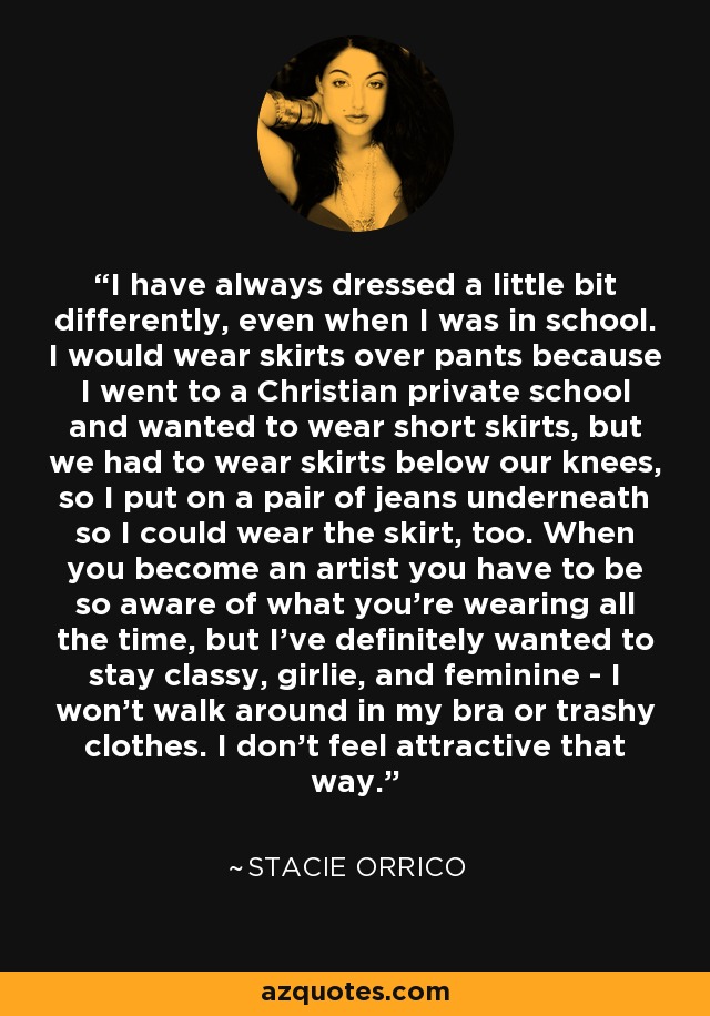 I have always dressed a little bit differently, even when I was in school. I would wear skirts over pants because I went to a Christian private school and wanted to wear short skirts, but we had to wear skirts below our knees, so I put on a pair of jeans underneath so I could wear the skirt, too. When you become an artist you have to be so aware of what you're wearing all the time, but I've definitely wanted to stay classy, girlie, and feminine - I won't walk around in my bra or trashy clothes. I don't feel attractive that way. - Stacie Orrico