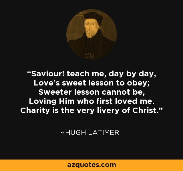 Saviour! teach me, day by day, Love's sweet lesson to obey; Sweeter lesson cannot be, Loving Him who first loved me. Charity is the very livery of Christ. - Hugh Latimer