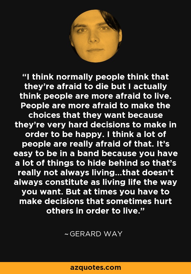 I think normally people think that they're afraid to die but I actually think people are more afraid to live. People are more afraid to make the choices that they want because they're very hard decisions to make in order to be happy. I think a lot of people are really afraid of that. It's easy to be in a band because you have a lot of things to hide behind so that's really not always living...that doesn't always constitute as living life the way you want. But at times you have to make decisions that sometimes hurt others in order to live. - Gerard Way