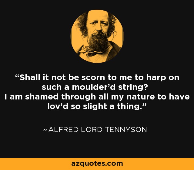 Shall it not be scorn to me to harp on such a moulder'd string? I am shamed through all my nature to have lov'd so slight a thing. - Alfred Lord Tennyson