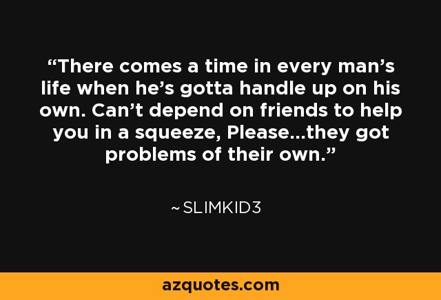 There comes a time in every man's life when he's gotta handle up on his own. Can't depend on friends to help you in a squeeze, Please...they got problems of their own. - Slimkid3