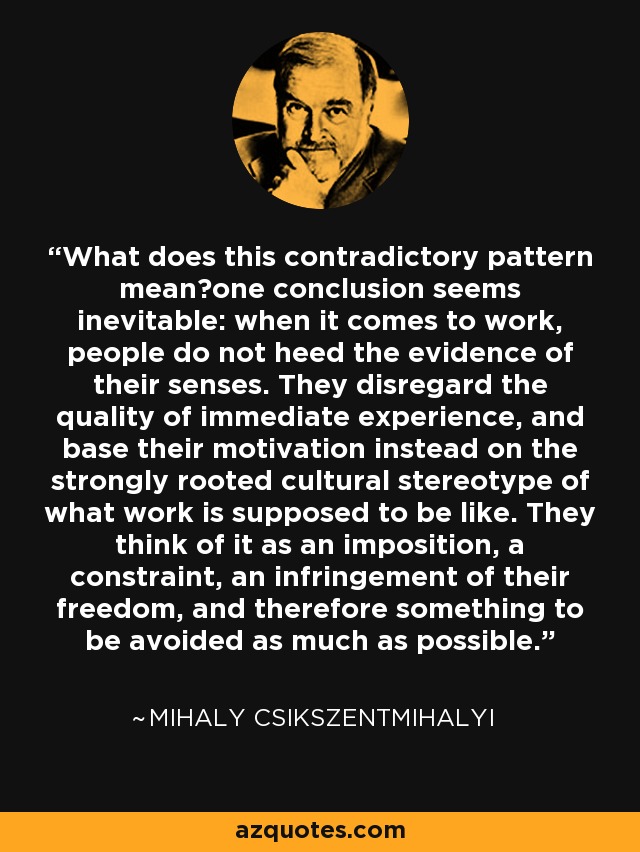 What does this contradictory pattern mean?one conclusion seems inevitable: when it comes to work, people do not heed the evidence of their senses. They disregard the quality of immediate experience, and base their motivation instead on the strongly rooted cultural stereotype of what work is supposed to be like. They think of it as an imposition, a constraint, an infringement of their freedom, and therefore something to be avoided as much as possible. - Mihaly Csikszentmihalyi