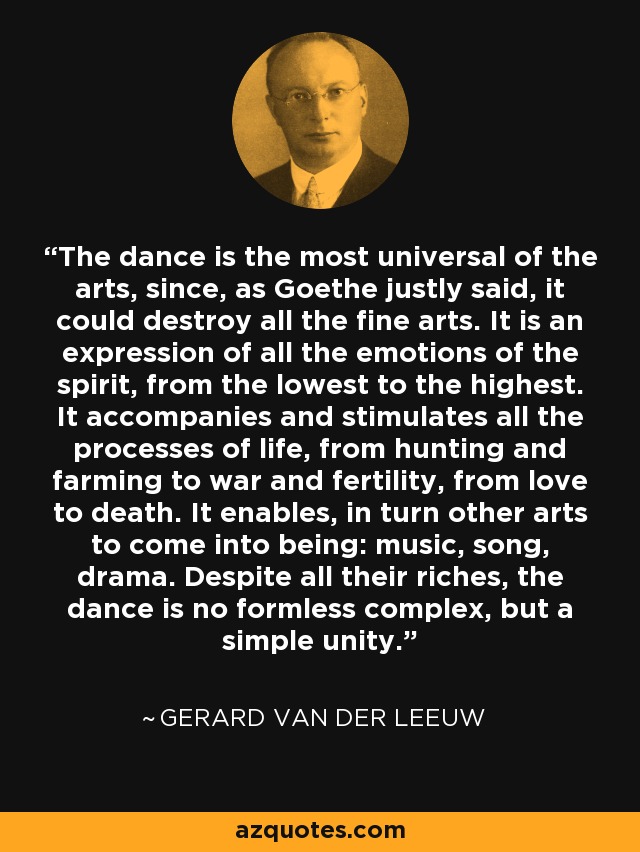 The dance is the most universal of the arts, since, as Goethe justly said, it could destroy all the fine arts. It is an expression of all the emotions of the spirit, from the lowest to the highest. It accompanies and stimulates all the processes of life, from hunting and farming to war and fertility, from love to death. It enables, in turn other arts to come into being: music, song, drama. Despite all their riches, the dance is no formless complex, but a simple unity. - Gerard van der Leeuw