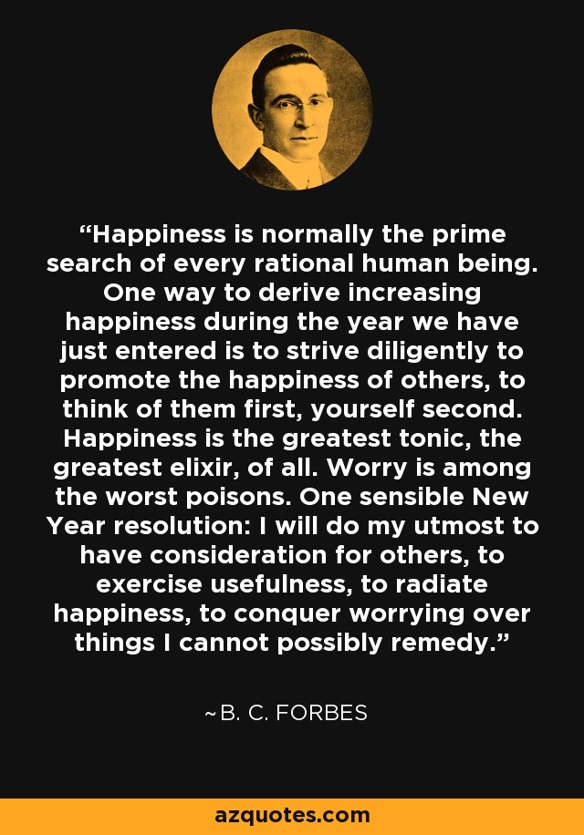 Happiness is normally the prime search of every rational human being. One way to derive increasing happiness during the year we have just entered is to strive diligently to promote the happiness of others, to think of them first, yourself second. Happiness is the greatest tonic, the greatest elixir, of all. Worry is among the worst poisons. One sensible New Year resolution: I will do my utmost to have consideration for others, to exercise usefulness, to radiate happiness, to conquer worrying over things I cannot possibly remedy. - B. C. Forbes