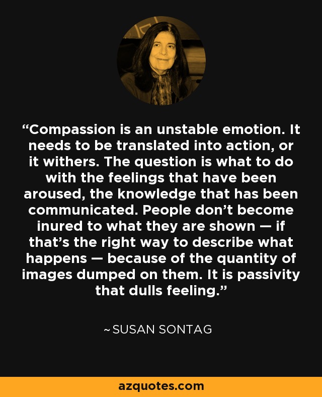 Compassion is an unstable emotion. It needs to be translated into action, or it withers. The question is what to do with the feelings that have been aroused, the knowledge that has been communicated. People don't become inured to what they are shown — if that's the right way to describe what happens — because of the quantity of images dumped on them. It is passivity that dulls feeling. - Susan Sontag
