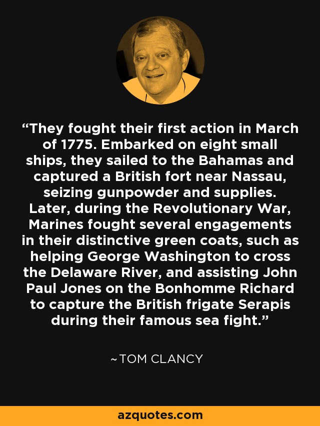 They fought their first action in March of 1775. Embarked on eight small ships, they sailed to the Bahamas and captured a British fort near Nassau, seizing gunpowder and supplies. Later, during the Revolutionary War, Marines fought several engagements in their distinctive green coats, such as helping George Washington to cross the Delaware River, and assisting John Paul Jones on the Bonhomme Richard to capture the British frigate Serapis during their famous sea fight. - Tom Clancy