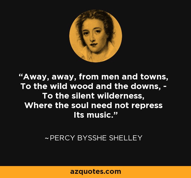 Away, away, from men and towns, To the wild wood and the downs, - To the silent wilderness, Where the soul need not repress Its music. - Percy Bysshe Shelley