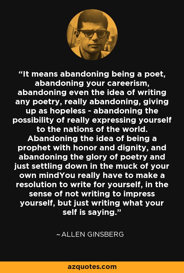 It means abandoning being a poet, abandoning your careerism, abandoning even the idea of writing any poetry, really abandoning, giving up as hopeless - abandoning the possibility of really expressing yourself to the nations of the world. Abandoning the idea of being a prophet with honor and dignity, and abandoning the glory of poetry and just settling down in the muck of your own mindYou really have to make a resolution to write for yourself, in the sense of not writing to impress yourself, but just writing what your self is saying. - Allen Ginsberg