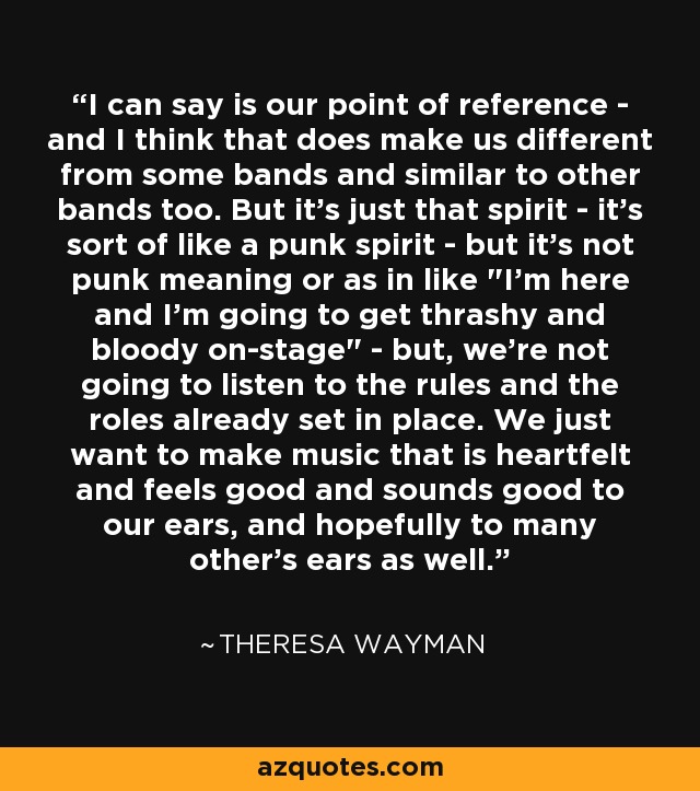 I can say is our point of reference - and I think that does make us different from some bands and similar to other bands too. But it's just that spirit - it's sort of like a punk spirit - but it's not punk meaning or as in like 