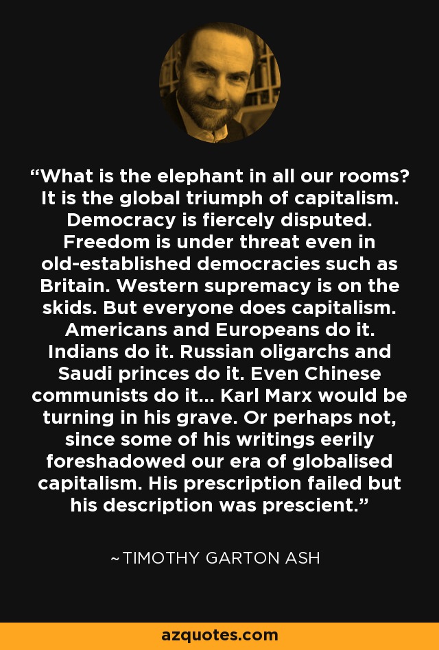 What is the elephant in all our rooms? It is the global triumph of capitalism. Democracy is fiercely disputed. Freedom is under threat even in old-established democracies such as Britain. Western supremacy is on the skids. But everyone does capitalism. Americans and Europeans do it. Indians do it. Russian oligarchs and Saudi princes do it. Even Chinese communists do it... Karl Marx would be turning in his grave. Or perhaps not, since some of his writings eerily foreshadowed our era of globalised capitalism. His prescription failed but his description was prescient. - Timothy Garton Ash