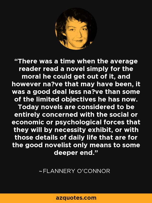 There was a time when the average reader read a novel simply for the moral he could get out of it, and however na?ve that may have been, it was a good deal less na?ve than some of the limited objectives he has now. Today novels are considered to be entirely concerned with the social or economic or psychological forces that they will by necessity exhibit, or with those details of daily life that are for the good novelist only means to some deeper end. - Flannery O'Connor