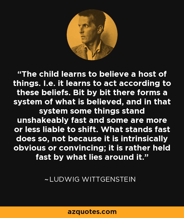 The child learns to believe a host of things. I.e. it learns to act according to these beliefs. Bit by bit there forms a system of what is believed, and in that system some things stand unshakeably fast and some are more or less liable to shift. What stands fast does so, not because it is intrinsically obvious or convincing; it is rather held fast by what lies around it. - Ludwig Wittgenstein