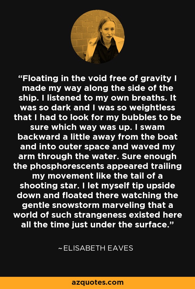 Floating in the void free of gravity I made my way along the side of the ship. I listened to my own breaths. It was so dark and I was so weightless that I had to look for my bubbles to be sure which way was up. I swam backward a little away from the boat and into outer space and waved my arm through the water. Sure enough the phosphorescents appeared trailing my movement like the tail of a shooting star. I let myself tip upside down and floated there watching the gentle snowstorm marveling that a world of such strangeness existed here all the time just under the surface. - Elisabeth Eaves