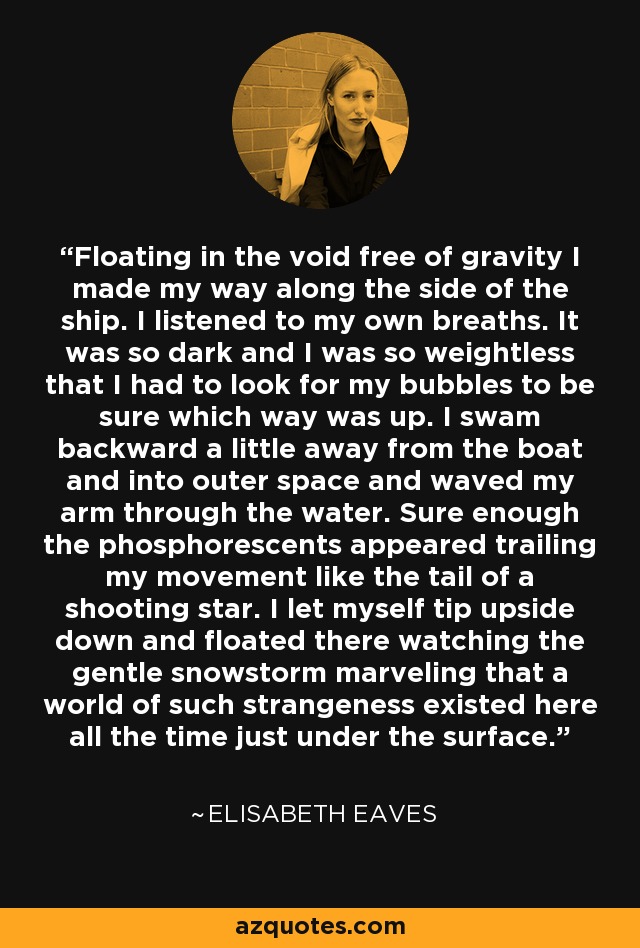 Floating in the void free of gravity I made my way along the side of the ship. I listened to my own breaths. It was so dark and I was so weightless that I had to look for my bubbles to be sure which way was up. I swam backward a little away from the boat and into outer space and waved my arm through the water. Sure enough the phosphorescents appeared trailing my movement like the tail of a shooting star. I let myself tip upside down and floated there watching the gentle snowstorm marveling that a world of such strangeness existed here all the time just under the surface. - Elisabeth Eaves