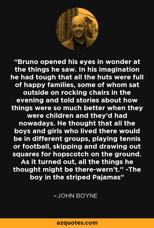 Bruno opened his eyes in wonder at the things he saw. In his imagination he had tough that all the huts were full of happy families, some of whom sat outside on rocking chairs in the evening and told stories about how things were so much better when they were children and they'd had nowadays. He thought that all the boys and girls who lived there would be in different groups, playing tennis or football, skipping and drawing out squares for hopscotch on the ground. As it turned out, all the things he thought might be there-wern't.'' -The boy in the striped Pajamas - John Boyne